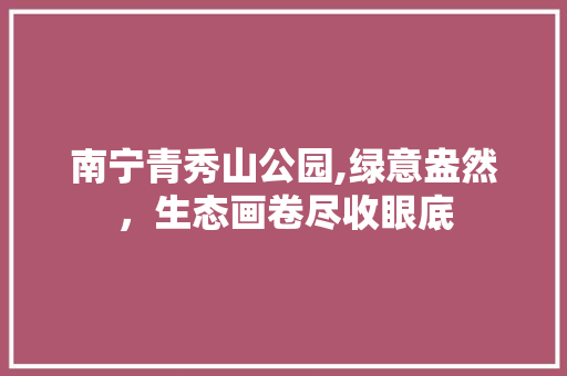 南宁青秀山公园,绿意盎然，生态画卷尽收眼底