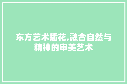 东方艺术插花,融合自然与精神的审美艺术
