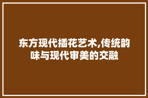 东方现代插花艺术,传统韵味与现代审美的交融