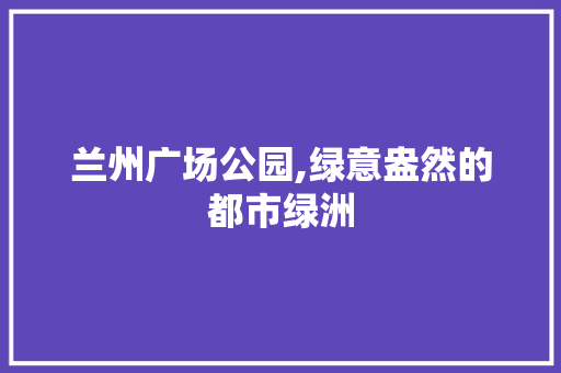 兰州广场公园,绿意盎然的都市绿洲