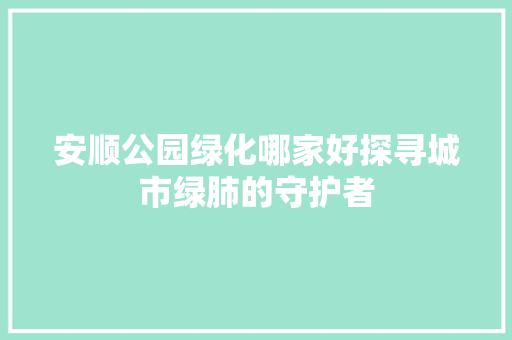 安顺公园绿化哪家好探寻城市绿肺的守护者