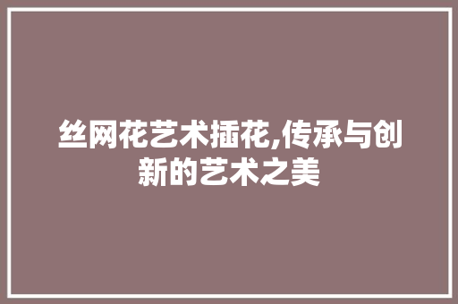丝网花艺术插花,传承与创新的艺术之美