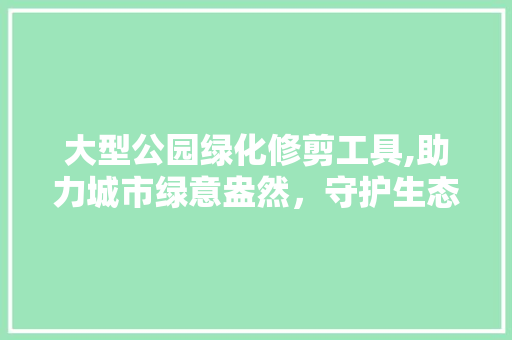 大型公园绿化修剪工具,助力城市绿意盎然，守护生态平衡