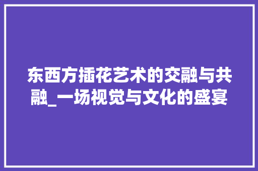 东西方插花艺术的交融与共融_一场视觉与文化的盛宴