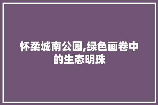 怀柔城南公园,绿色画卷中的生态明珠
