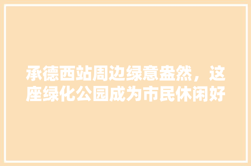 承德西站周边绿意盎然，这座绿化公园成为市民休闲好去处