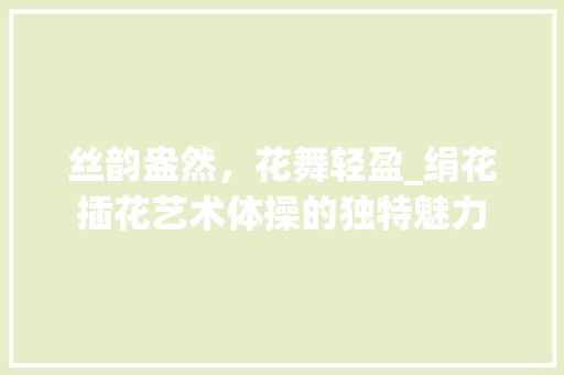 丝韵盎然，花舞轻盈_绢花插花艺术体操的独特魅力