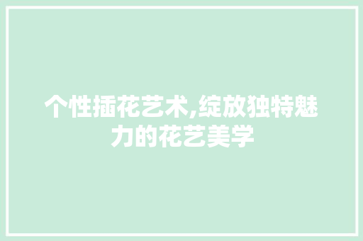个性插花艺术,绽放独特魅力的花艺美学