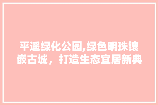 平遥绿化公园,绿色明珠镶嵌古城，打造生态宜居新典范