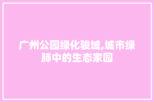 广州公园绿化骏域,城市绿肺中的生态家园