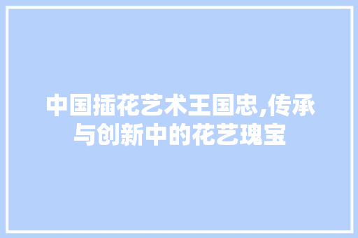 中国插花艺术王国忠,传承与创新中的花艺瑰宝