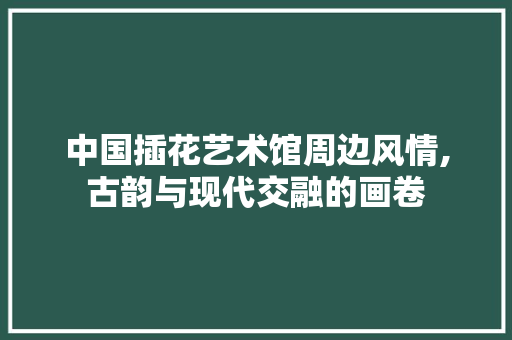 中国插花艺术馆周边风情,古韵与现代交融的画卷