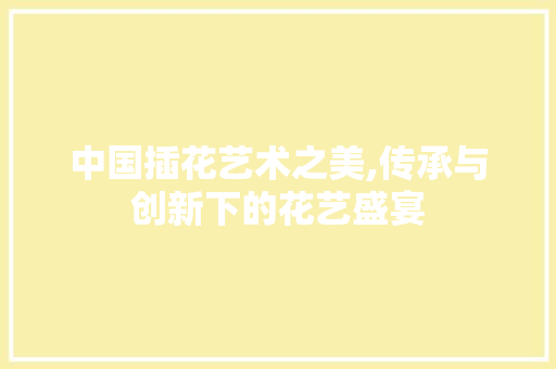中国插花艺术之美,传承与创新下的花艺盛宴 水果育苗