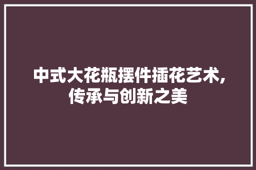 中式大花瓶摆件插花艺术,传承与创新之美
