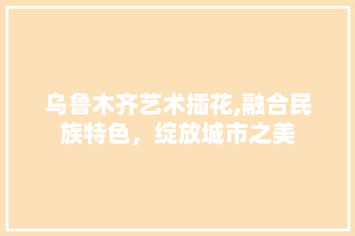 乌鲁木齐艺术插花,融合民族特色，绽放城市之美