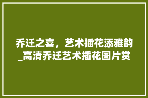乔迁之喜，艺术插花添雅韵_高清乔迁艺术插花图片赏析