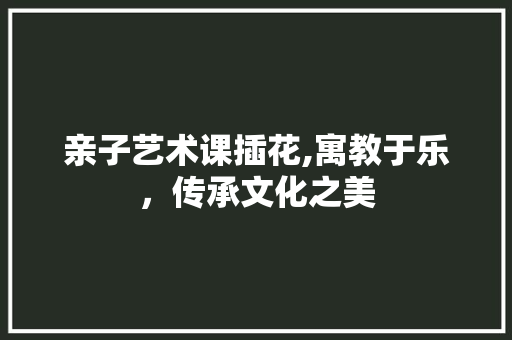 亲子艺术课插花,寓教于乐，传承文化之美