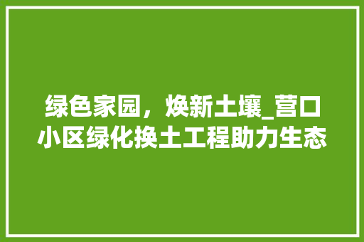 绿色家园，焕新土壤_营口小区绿化换土工程助力生态宜居