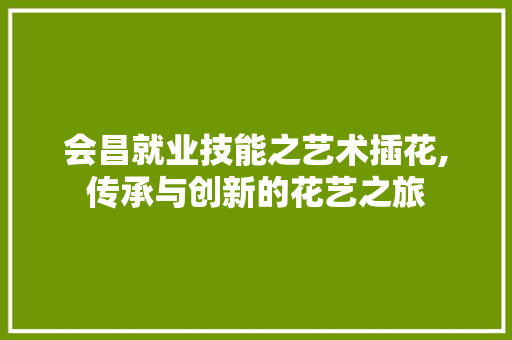 会昌就业技能之艺术插花,传承与创新的花艺之旅