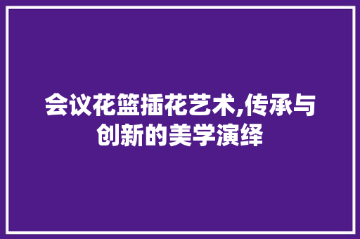 会议花篮插花艺术,传承与创新的美学演绎
