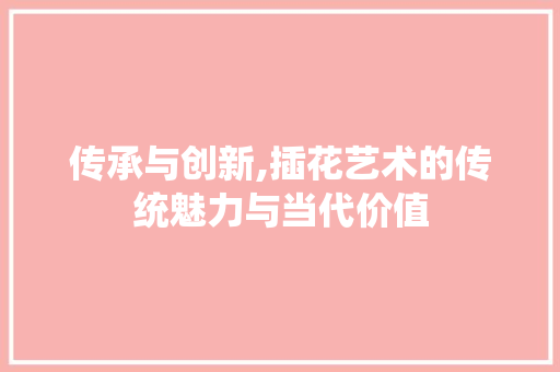 传承与创新,插花艺术的传统魅力与当代价值