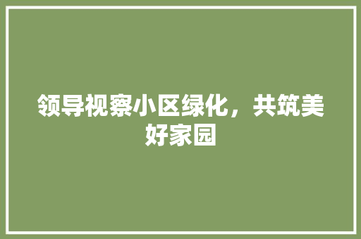 领导视察小区绿化，共筑美好家园 水果育苗