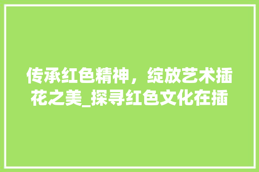 传承红色精神，绽放艺术插花之美_探寻红色文化在插花艺术中的传承与创新