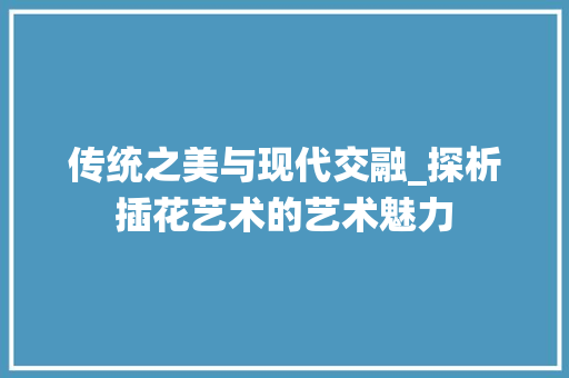 传统之美与现代交融_探析插花艺术的艺术魅力