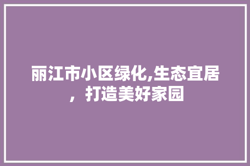 丽江市小区绿化,生态宜居，打造美好家园
