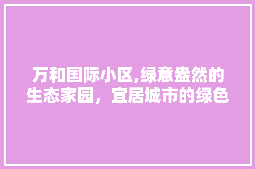 万和国际小区,绿意盎然的生态家园，宜居城市的绿色典范