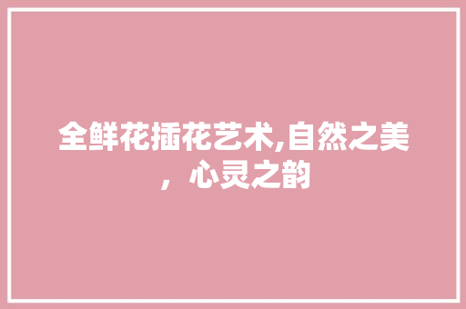全鲜花插花艺术,自然之美，心灵之韵
