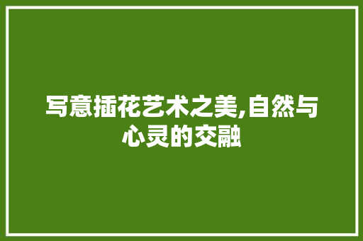 写意插花艺术之美,自然与心灵的交融