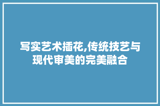 写实艺术插花,传统技艺与现代审美的完美融合