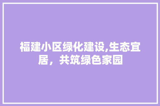 福建小区绿化建设,生态宜居，共筑绿色家园
