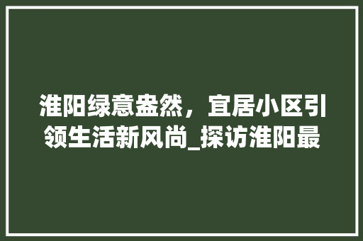 淮阳绿意盎然，宜居小区引领生活新风尚_探访淮阳最佳绿化小区
