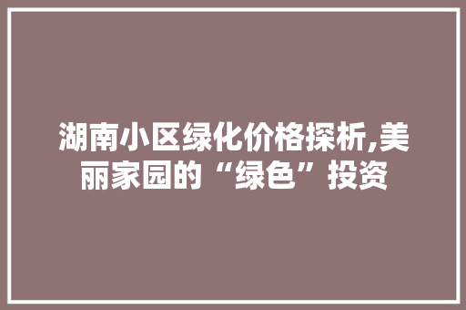 湖南小区绿化价格探析,美丽家园的“绿色”投资
