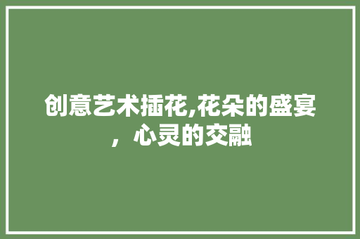 创意艺术插花,花朵的盛宴，心灵的交融