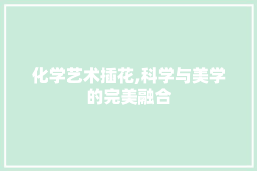 化学艺术插花,科学与美学的完美融合