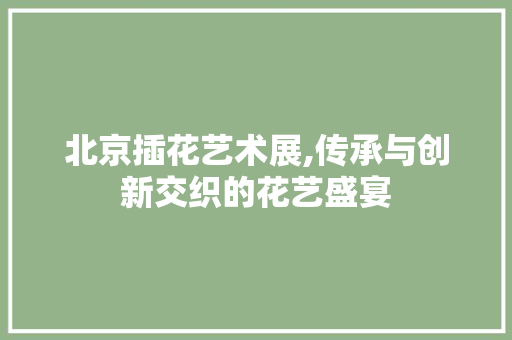 北京插花艺术展,传承与创新交织的花艺盛宴