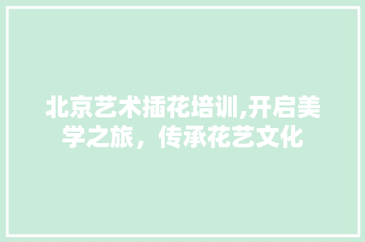 北京艺术插花培训,开启美学之旅，传承花艺文化