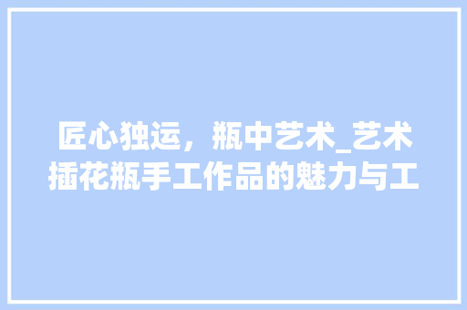 匠心独运，瓶中艺术_艺术插花瓶手工作品的魅力与工艺