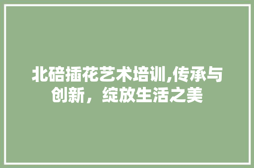 北碚插花艺术培训,传承与创新，绽放生活之美