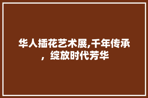 华人插花艺术展,千年传承，绽放时代芳华