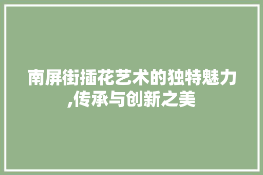 南屏街插花艺术的独特魅力,传承与创新之美