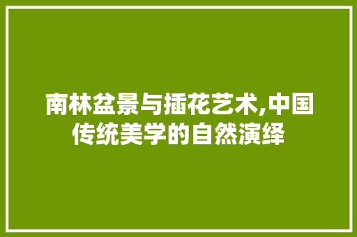 南林盆景与插花艺术,中国传统美学的自然演绎
