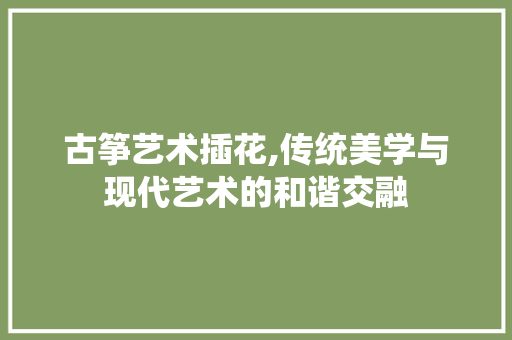 古筝艺术插花,传统美学与现代艺术的和谐交融