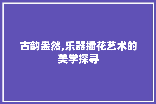 古韵盎然,乐器插花艺术的美学探寻