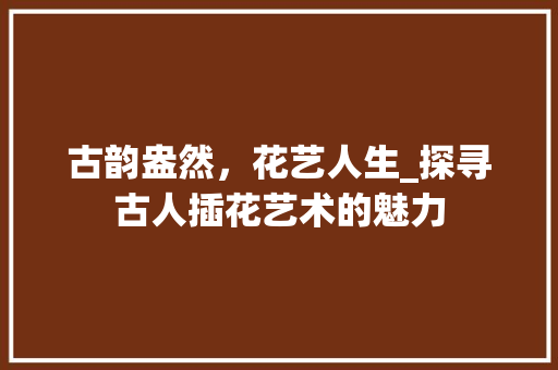 古韵盎然，花艺人生_探寻古人插花艺术的魅力