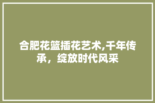 合肥花篮插花艺术,千年传承，绽放时代风采