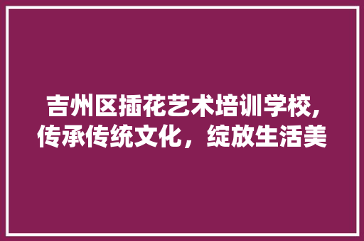吉州区插花艺术培训学校,传承传统文化，绽放生活美学